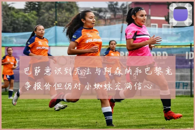 巴萨意识到无法与阿森纳和巴黎竞争报价但仍对小蜘蛛充满信心