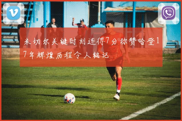 米切尔关键时刻连得7分称赞哈登17年辉煌历程令人铭记