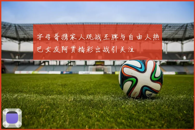 字母哥携家人观战王牌与自由人热巴女友阿贾精彩出战引关注