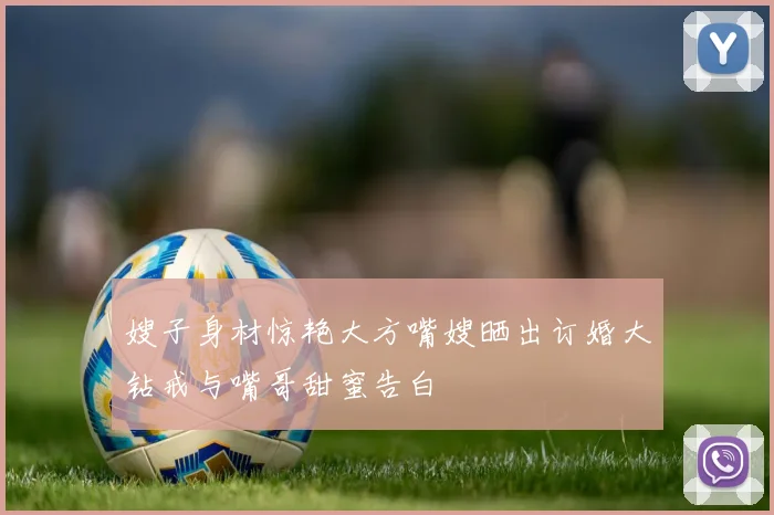 嫂子身材惊艳大方嘴嫂晒出订婚大钻戒与嘴哥甜蜜告白