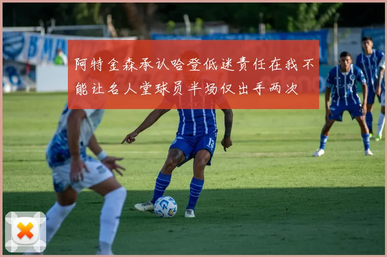 阿特金森承认哈登低迷责任在我不能让名人堂球员半场仅出手两次