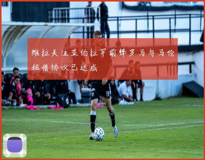 维拉关注亚伯拉罕前锋罗马与马伦租借协议已达成