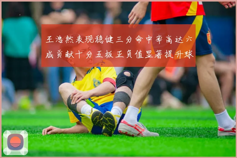 王浩然表现稳健三分命中率高达六成贡献十分五板正负值显著提升球队表现