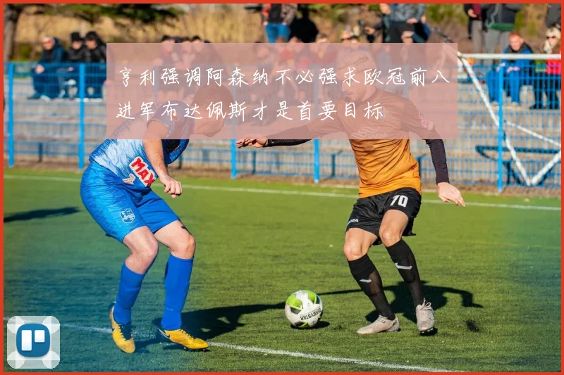 亨利强调阿森纳不必强求欧冠前八进军布达佩斯才是首要目标