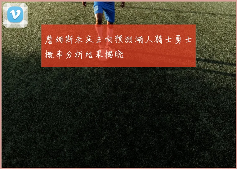 詹姆斯未来去向预测湖人骑士勇士概率分析结果揭晓