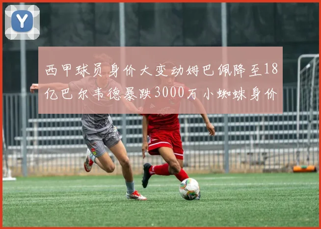 西甲球员身价大变动姆巴佩降至18亿巴尔韦德暴跌3000万小蜘蛛身价达1亿
