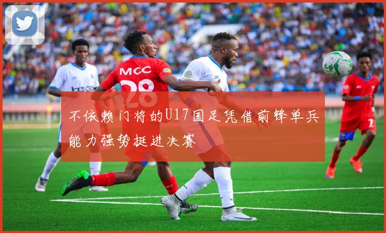 不依赖门将的U17国足凭借前锋单兵能力强势挺进决赛