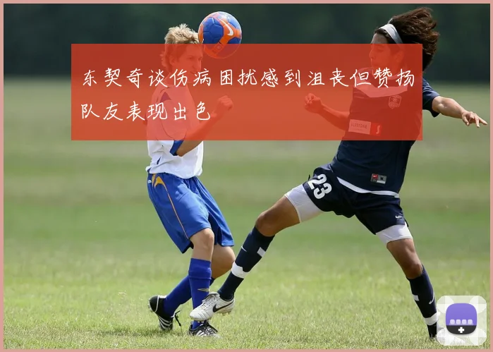 东契奇谈伤病困扰感到沮丧但赞扬队友表现出色