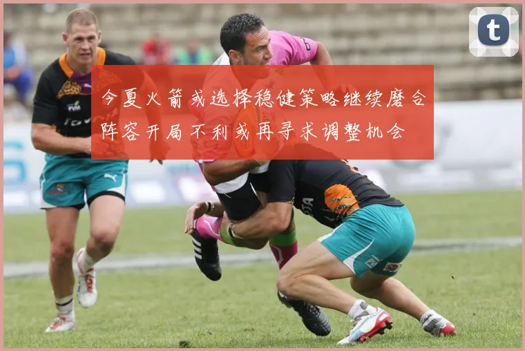 今夏火箭或选择稳健策略继续磨合阵容开局不利或再寻求调整机会