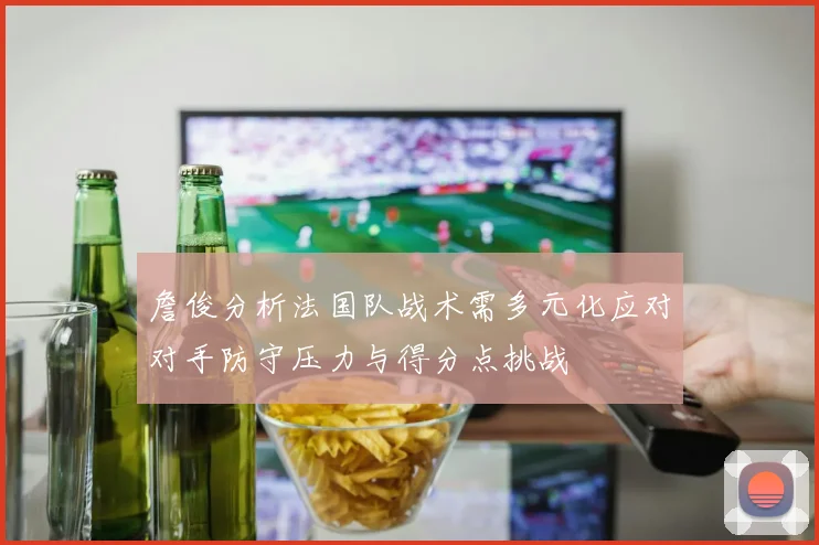 詹俊分析法国队战术需多元化应对对手防守压力与得分点挑战