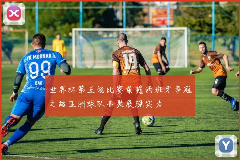 世界杯第五场比赛前瞻西班牙争冠之路亚洲球队齐聚展现实力