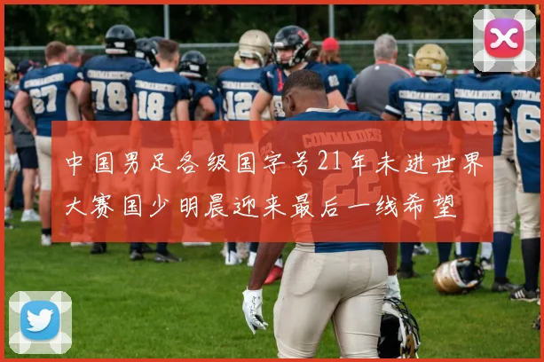 中国男足各级国字号21年未进世界大赛国少明晨迎来最后一线希望