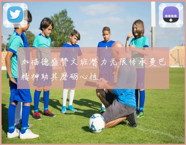 加福德盛赞文班潜力无限传承曼巴精神助其磨砺心性