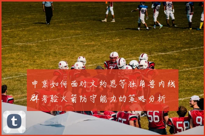 申京如何面对文约恩等独角兽内线群考验火箭防守能力的策略分析