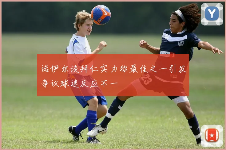 诺伊尔谈拜仁实力称最佳之一引发争议球迷反应不一